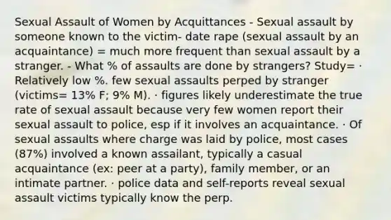 Sexual Assault of Women by Acquittances - Sexual assault by someone known to the victim- date rape (sexual assault by an acquaintance) = much more frequent than sexual assault by a stranger. - What % of assaults are done by strangers? Study= · Relatively low %. few sexual assaults perped by stranger (victims= 13% F; 9% M). · figures likely underestimate the true rate of sexual assault because very few women report their sexual assault to police, esp if it involves an acquaintance. · Of sexual assaults where charge was laid by police, most cases (87%) involved a known assailant, typically a casual acquaintance (ex: peer at a party), family member, or an intimate partner. · police data and self-reports reveal sexual assault victims typically know the perp.