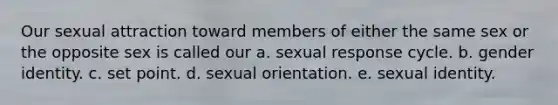 Our sexual attraction toward members of either the same sex or the opposite sex is called our a. sexual response cycle. b. gender identity. c. set point. d. sexual orientation. e. sexual identity.