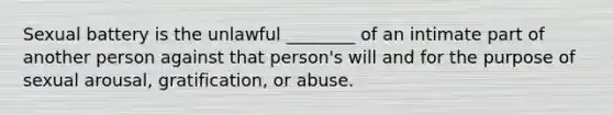 Sexual battery is the unlawful ________ of an intimate part of another person against that person's will and for the purpose of sexual arousal, gratification, or abuse.