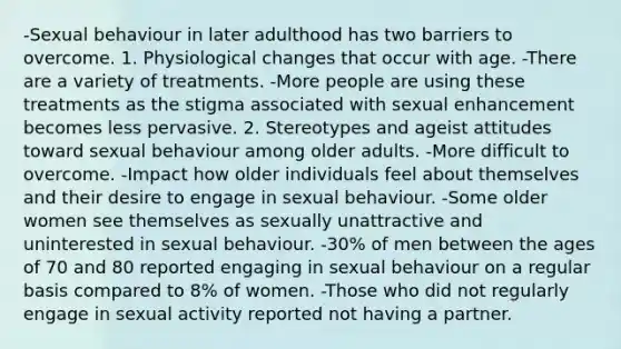 -Sexual behaviour in later adulthood has two barriers to overcome. 1. Physiological changes that occur with age. -There are a variety of treatments. -More people are using these treatments as the stigma associated with sexual enhancement becomes less pervasive. 2. Stereotypes and ageist attitudes toward sexual behaviour among older adults. -More difficult to overcome. -Impact how older individuals feel about themselves and their desire to engage in sexual behaviour. -Some older women see themselves as sexually unattractive and uninterested in sexual behaviour. -30% of men between the ages of 70 and 80 reported engaging in sexual behaviour on a regular basis compared to 8% of women. -Those who did not regularly engage in sexual activity reported not having a partner.