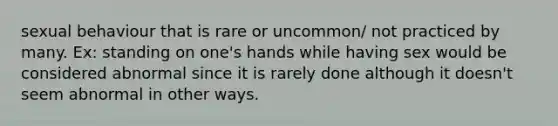 sexual behaviour that is rare or uncommon/ not practiced by many. Ex: standing on one's hands while having sex would be considered abnormal since it is rarely done although it doesn't seem abnormal in other ways.