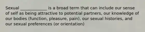 Sexual _____________ is a broad term that can include our sense of self as being attractive to potential partners, our knowledge of our bodies (function, pleasure, pain), our sexual histories, and our sexual preferences (or orientation)