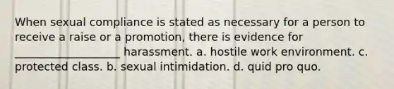 When sexual compliance is stated as necessary for a person to receive a raise or a promotion, there is evidence for ___________________ harassment. a. hostile work environment. c. protected class. b. sexual intimidation. d. quid pro quo.