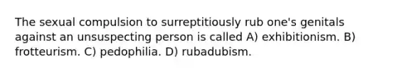 The sexual compulsion to surreptitiously rub one's genitals against an unsuspecting person is called A) exhibitionism. B) frotteurism. C) pedophilia. D) rubadubism.