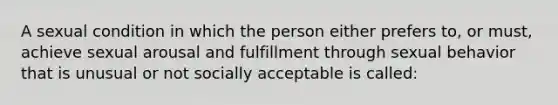 A sexual condition in which the person either prefers to, or must, achieve sexual arousal and fulfillment through sexual behavior that is unusual or not socially acceptable is called: