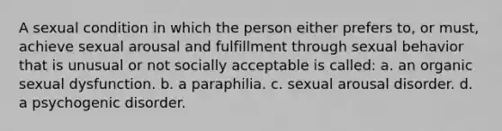 A sexual condition in which the person either prefers to, or must, achieve sexual arousal and fulfillment through sexual behavior that is unusual or not socially acceptable is called: a. an organic sexual dysfunction. b. a paraphilia. c. sexual arousal disorder. d. a psychogenic disorder.