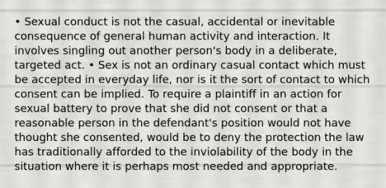 • Sexual conduct is not the casual, accidental or inevitable consequence of general human activity and interaction. It involves singling out another person's body in a deliberate, targeted act. • Sex is not an ordinary casual contact which must be accepted in everyday life, nor is it the sort of contact to which consent can be implied. To require a plaintiff in an action for sexual battery to prove that she did not consent or that a reasonable person in the defendant's position would not have thought she consented, would be to deny the protection the law has traditionally afforded to the inviolability of the body in the situation where it is perhaps most needed and appropriate.