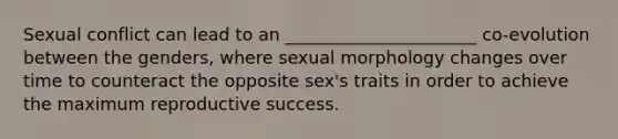 Sexual conflict can lead to an ______________________ co-evolution between the genders, where sexual morphology changes over time to counteract the opposite sex's traits in order to achieve the maximum reproductive success.