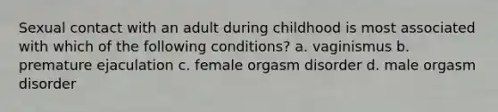 Sexual contact with an adult during childhood is most associated with which of the following conditions? a. vaginismus b. premature ejaculation c. female orgasm disorder d. male orgasm disorder