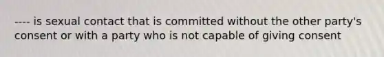 ---- is sexual contact that is committed without the other party's consent or with a party who is not capable of giving consent