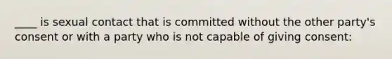 ____ is sexual contact that is committed without the other party's consent or with a party who is not capable of giving consent: