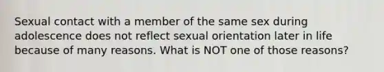 Sexual contact with a member of the same sex during adolescence does not reflect sexual orientation later in life because of many reasons. What is NOT one of those reasons?