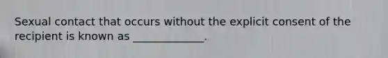 Sexual contact that occurs without the explicit consent of the recipient is known as _____________.