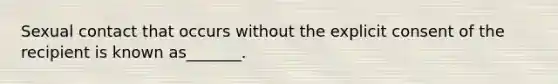 Sexual contact that occurs without the explicit consent of the recipient is known as_______.