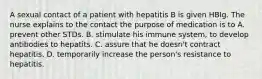 A sexual contact of a patient with hepatitis B is given HBIg. The nurse explains to the contact the purpose of medication is to A. prevent other STDs. B. stimulate his immune system, to develop antibodies to hepatits. C. assure that he doesn't contract hepatitis. D. temporarily increase the person's resistance to hepatitis.