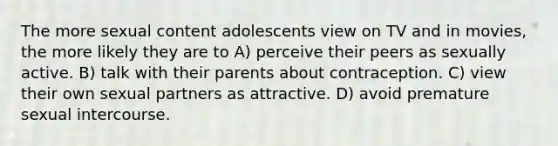 The more sexual content adolescents view on TV and in movies, the more likely they are to A) perceive their peers as sexually active. B) talk with their parents about contraception. C) view their own sexual partners as attractive. D) avoid premature sexual intercourse.