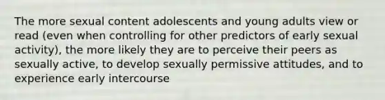 The more sexual content adolescents and young adults view or read (even when controlling for other predictors of early sexual activity), the more likely they are to perceive their peers as sexually active, to develop sexually permissive attitudes, and to experience early intercourse