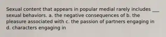 Sexual content that appears in popular medial rarely includes ___ sexual behaviors. a. the negative consequences of b. the pleasure associated with c. the passion of partners engaging in d. characters engaging in