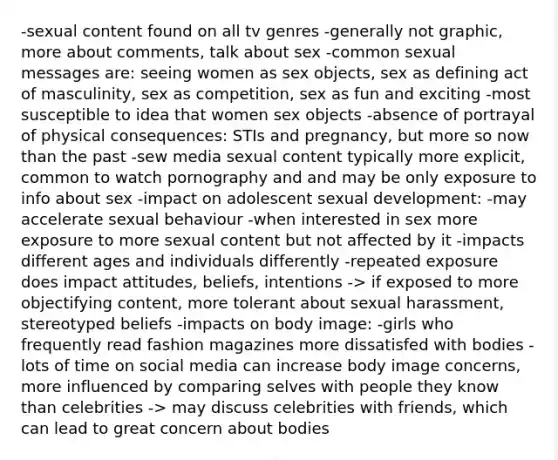 -sexual content found on all tv genres -generally not graphic, more about comments, talk about sex -common sexual messages are: seeing women as sex objects, sex as defining act of masculinity, sex as competition, sex as fun and exciting -most susceptible to idea that women sex objects -absence of portrayal of physical consequences: STIs and pregnancy, but more so now than the past -sew media sexual content typically more explicit, common to watch pornography and and may be only exposure to info about sex -impact on adolescent sexual development: -may accelerate sexual behaviour -when interested in sex more exposure to more sexual content but not affected by it -impacts different ages and individuals differently -repeated exposure does impact attitudes, beliefs, intentions -> if exposed to more objectifying content, more tolerant about sexual harassment, stereotyped beliefs -impacts on body image: -girls who frequently read fashion magazines more dissatisfed with bodies -lots of time on social media can increase body image concerns, more influenced by comparing selves with people they know than celebrities -> may discuss celebrities with friends, which can lead to great concern about bodies