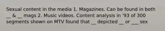 Sexual content in the media 1. Magazines. Can be found in both __ & __ mags 2. Music videos. Content analysis in '93 of 300 segments shown on MTV found that __ depicted __ or ___ sex