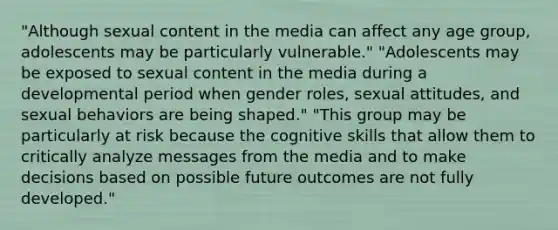 "Although sexual content in the media can affect any age group, adolescents may be particularly vulnerable." "Adolescents may be exposed to sexual content in the media during a developmental period when gender roles, sexual attitudes, and sexual behaviors are being shaped." "This group may be particularly at risk because the cognitive skills that allow them to critically analyze messages from the media and to make decisions based on possible future outcomes are not fully developed."