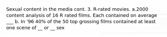 Sexual content in the media cont. 3. R-rated movies. a.2000 content analysis of 16 R rated films. Each contained on average ___ b. In '96 40% of the 50 top grossing films contained at least one scene of __ or __ sex