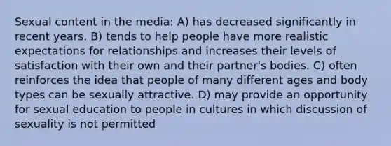 Sexual content in the media: A) has decreased significantly in recent years. B) tends to help people have more realistic expectations for relationships and increases their levels of satisfaction with their own and their partner's bodies. C) often reinforces the idea that people of many different ages and body types can be sexually attractive. D) may provide an opportunity for sexual education to people in cultures in which discussion of sexuality is not permitted