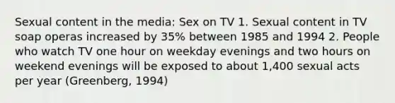 Sexual content in the media: Sex on TV 1. Sexual content in TV soap operas increased by 35% between 1985 and 1994 2. People who watch TV one hour on weekday evenings and two hours on weekend evenings will be exposed to about 1,400 sexual acts per year (Greenberg, 1994)