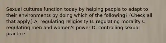 Sexual cultures function today by helping people to adapt to their environments by doing which of the following? (Check all that apply.) A. regulating religiosity B. regulating morality C. regulating men and women's power D. controlling sexual practice