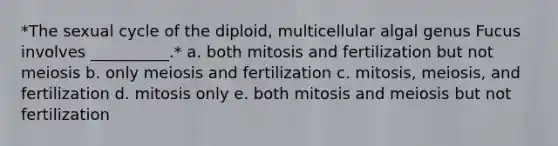 *The sexual cycle of the diploid, multicellular algal genus Fucus involves __________.* a. both mitosis and fertilization but not meiosis b. only meiosis and fertilization c. mitosis, meiosis, and fertilization d. mitosis only e. both mitosis and meiosis but not fertilization