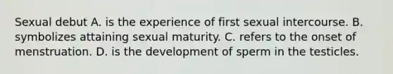 Sexual debut A. is the experience of first sexual intercourse. B. symbolizes attaining sexual maturity. C. refers to the onset of menstruation. D. is the development of sperm in the testicles.