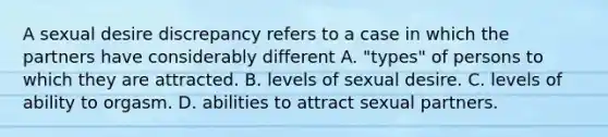 A sexual desire discrepancy refers to a case in which the partners have considerably different A. "types" of persons to which they are attracted. B. levels of sexual desire. C. levels of ability to orgasm. D. abilities to attract sexual partners.