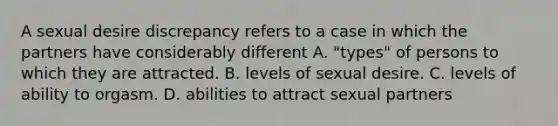 A sexual desire discrepancy refers to a case in which the partners have considerably different A. "types" of persons to which they are attracted. B. levels of sexual desire. C. levels of ability to orgasm. D. abilities to attract sexual partners