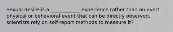 Sexual desire is a ____________ experience rather than an overt physical or behavioral event that can be directly observed, scientists rely on self-report methods to measure it?