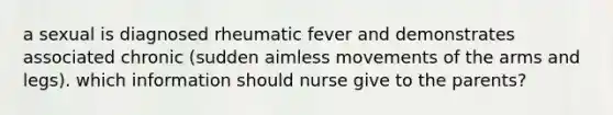 a sexual is diagnosed rheumatic fever and demonstrates associated chronic (sudden aimless movements of the arms and legs). which information should nurse give to the parents?