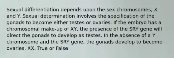 Sexual differentiation depends upon the sex chromosomes, X and Y. Sexual determination involves the specification of the gonads to become either testes or ovaries. If the embryo has a chromosomal make-up of XY, the presence of the SRY gene will direct the gonads to develop as testes. In the absence of a Y chromosome and the SRY gene, the gonads develop to become ovaries, XX. True or False