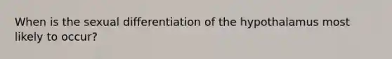 When is the sexual differentiation of the hypothalamus most likely to occur?