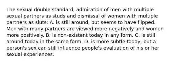 The sexual double standard, admiration of men with multiple sexual partners as studs and dismissal of women with multiple partners as sluts: A. is still around, but seems to have flipped. Men with many partners are viewed more negatively and women more positively. B. is non-existent today in any form. C. is still around today in the same form. D. is more subtle today, but a person's sex can still influence people's evaluation of his or her sexual experiences.