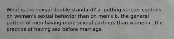 What is the sexual double standard? a. putting stricter controls on women's sexual behavior than on men's b. the general pattern of men having more sexual partners than women c. the practice of having sex before marriage