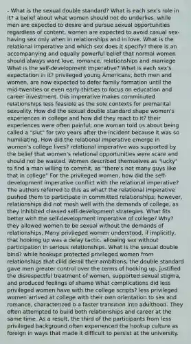 - What is the sexual double standard? What is each sex's role in it? a belief about what women should not do underlies. while men are expected to desire and pursue sexual opportunities regardless of content, women are expected to avoid casual sex-having sex only when in relationships and in love. What is the relational imperative and which sex does it specify? there is an accompanying and equally powerful belief that normal women should always want love, romance, relationships and marriage What is the self-development imperative? What is each sex's expectation in it? privileged young Americans, both men and women, are now expected to defer family formation until the mid-twenties or even early-thirties to focus on education and career investment. this imperative makes comminuted relationships less feasible as the sole contexts for premarital sexuality. How did the sexual double standard shape women's experiences in college and how did they react to it? their experiences were often painful; one woman told us about being called a "slut" for two years after the incident because it was so humiliating. How did the relational imperative emerge in women's college lives? relational imperative was supported by the belief that women's relational opportunities were scare and should not be wasted. Women described themselves as "lucky" to find a man willing to commit, as "there's not many guys like that in college" For the privileged women, how did the self-development imperative conflict with the relational imperative? The authors referred to this as what? the relational imperative pushed them to participate in committed relationships; however, relationships did not mesh well with the demands of college, as they inhibited classed self-development strategies. What fits better with the self-development imperative of college? Why? they allowed women to be sexual without the demands of relationships. Many privileged women understood, if implicitly, that hooking up was a delay tactic, allowing sex without participation in serious relationships. What is the sexual double bind? while hookups protected privileged women from relationships that clild derail their ambitions, the double standard gave men greater control over the terms of hooking up, justified the disrespectful treatment of women, supported sexual stigma, and produced feelings of shame What complications did less privileged women have with the college scripts? less privileged women arrived at college with their own orientation to sex and romance, characterized b a faster transition into adulthood. They often attempted to build both relationships and career at the same time. As a result, the third of the participants from less privileged background often experienced the hookup culture as foreign in ways that made it difficult to persist at the university.