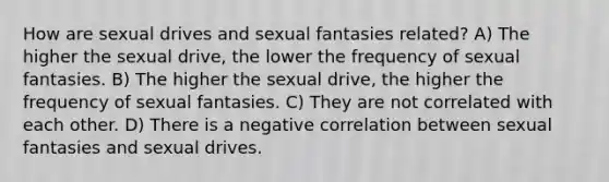 How are sexual drives and sexual fantasies related? A) The higher the sexual drive, the lower the frequency of sexual fantasies. B) The higher the sexual drive, the higher the frequency of sexual fantasies. C) They are not correlated with each other. D) There is a negative correlation between sexual fantasies and sexual drives.