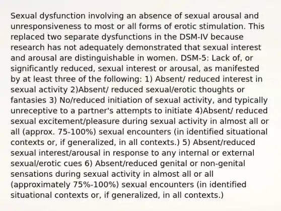 Sexual dysfunction involving an absence of sexual arousal and unresponsiveness to most or all forms of erotic stimulation. This replaced two separate dysfunctions in the DSM-IV because research has not adequately demonstrated that sexual interest and arousal are distinguishable in women. DSM-5: Lack of, or significantly reduced, sexual interest or arousal, as manifested by at least three of the following: 1) Absent/ reduced interest in sexual activity 2)Absent/ reduced sexual/erotic thoughts or fantasies 3) No/reduced initiation of sexual activity, and typically unreceptive to a partner's attempts to initiate 4)Absent/ reduced sexual excitement/pleasure during sexual activity in almost all or all (approx. 75-100%) sexual encounters (in identified situational contexts or, if generalized, in all contexts.) 5) Absent/reduced sexual interest/arousal in response to any internal or external sexual/erotic cues 6) Absent/reduced genital or non-genital sensations during sexual activity in almost all or all (approximately 75%-100%) sexual encounters (in identified situational contexts or, if generalized, in all contexts.)