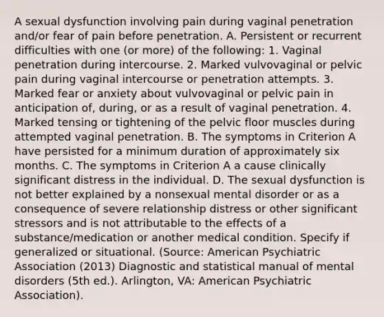 A sexual dysfunction involving pain during vaginal penetration and/or fear of pain before penetration. A. Persistent or recurrent difficulties with one (or more) of the following: 1. Vaginal penetration during intercourse. 2. Marked vulvovaginal or pelvic pain during vaginal intercourse or penetration attempts. 3. Marked fear or anxiety about vulvovaginal or pelvic pain in anticipation of, during, or as a result of vaginal penetration. 4. Marked tensing or tightening of the pelvic floor muscles during attempted vaginal penetration. B. The symptoms in Criterion A have persisted for a minimum duration of approximately six months. C. The symptoms in Criterion A a cause clinically significant distress in the individual. D. The sexual dysfunction is not better explained by a nonsexual mental disorder or as a consequence of severe relationship distress or other significant stressors and is not attributable to the effects of a substance/medication or another medical condition. Specify if generalized or situational. (Source: American Psychiatric Association (2013) Diagnostic and statistical manual of mental disorders (5th ed.). Arlington, VA: American Psychiatric Association).