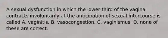 A sexual dysfunction in which the lower third of the vagina contracts involuntarily at the anticipation of sexual intercourse is called A. vaginitis. B. vasocongestion. C. vaginismus. D. none of these are correct.