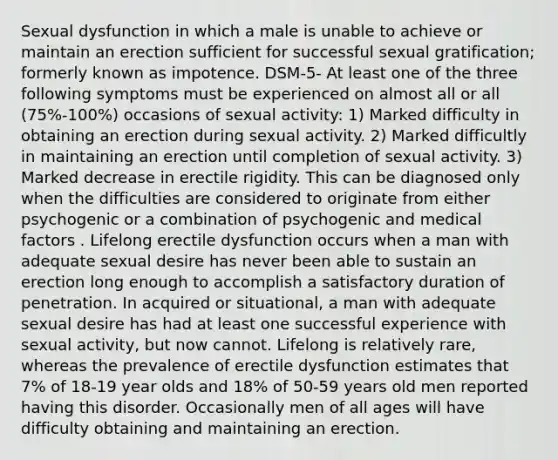 Sexual dysfunction in which a male is unable to achieve or maintain an erection sufficient for successful sexual gratification; formerly known as impotence. DSM-5- At least one of the three following symptoms must be experienced on almost all or all (75%-100%) occasions of sexual activity: 1) Marked difficulty in obtaining an erection during sexual activity. 2) Marked difficultly in maintaining an erection until completion of sexual activity. 3) Marked decrease in erectile rigidity. This can be diagnosed only when the difficulties are considered to originate from either psychogenic or a combination of psychogenic and medical factors . Lifelong erectile dysfunction occurs when a man with adequate sexual desire has never been able to sustain an erection long enough to accomplish a satisfactory duration of penetration. In acquired or situational, a man with adequate sexual desire has had at least one successful experience with sexual activity, but now cannot. Lifelong is relatively rare, whereas the prevalence of erectile dysfunction estimates that 7% of 18-19 year olds and 18% of 50-59 years old men reported having this disorder. Occasionally men of all ages will have difficulty obtaining and maintaining an erection.