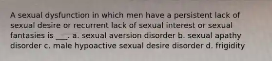 A sexual dysfunction in which men have a persistent lack of sexual desire or recurrent lack of sexual interest or sexual fantasies is ___. a. sexual aversion disorder b. sexual apathy disorder c. male hypoactive sexual desire disorder d. frigidity