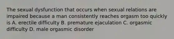 The sexual dysfunction that occurs when sexual relations are impaired because a man consistently reaches orgasm too quickly is A. erectile difficulty B. premature ejaculation C. orgasmic difficulty D. male orgasmic disorder