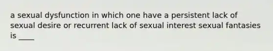 a sexual dysfunction in which one have a persistent lack of sexual desire or recurrent lack of sexual interest sexual fantasies is ____