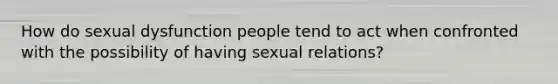 How do sexual dysfunction people tend to act when confronted with the possibility of having sexual relations?