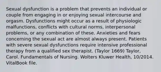 Sexual dysfunction is a problem that prevents an individual or couple from engaging in or enjoying sexual intercourse and orgasm. Dysfunctions might occur as a result of physiologic malfunctions, conflicts with cultural norms, interpersonal problems, or any combination of these. Anxieties and fears concerning the sexual act are almost always present. Patients with severe sexual dysfunctions require intensive professional therapy from a qualified sex therapist. (Taylor 1669) Taylor, Carol. Fundamentals of Nursing. Wolters Kluwer Health, 10/2014. VitalBook file.